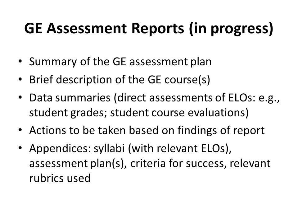 GE Assessment Reports (in progress) Summary of the GE assessment plan Brief description of the GE course(s) Data summaries (direct assessments of ELOs: e.g., student grades; student course evaluations) Actions to be taken based on findings of report Appendices: syllabi (with relevant ELOs), assessment plan(s), criteria for success, relevant rubrics used