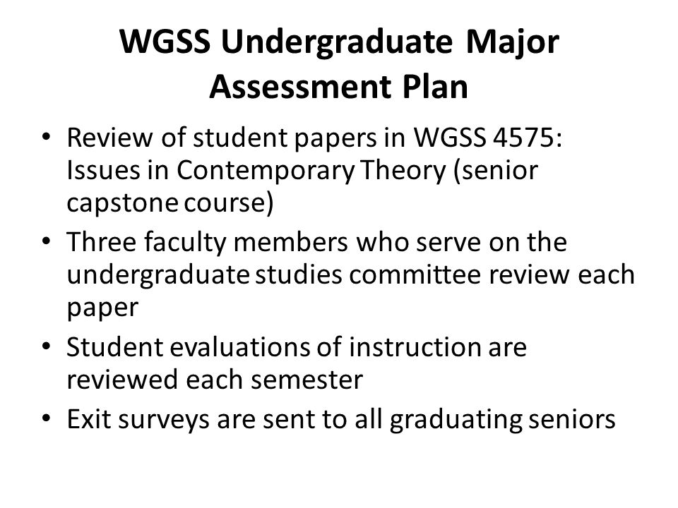 WGSS Undergraduate Major Assessment Plan Review of student papers in WGSS 4575: Issues in Contemporary Theory (senior capstone course) Three faculty members who serve on the undergraduate studies committee review each paper Student evaluations of instruction are reviewed each semester Exit surveys are sent to all graduating seniors