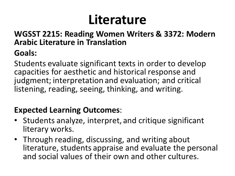 Literature WGSST 2215: Reading Women Writers & 3372: Modern Arabic Literature in Translation Goals: Students evaluate significant texts in order to develop capacities for aesthetic and historical response and judgment; interpretation and evaluation; and critical listening, reading, seeing, thinking, and writing.