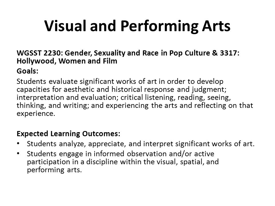 Visual and Performing Arts WGSST 2230: Gender, Sexuality and Race in Pop Culture & 3317: Hollywood, Women and Film Goals: Students evaluate significant works of art in order to develop capacities for aesthetic and historical response and judgment; interpretation and evaluation; critical listening, reading, seeing, thinking, and writing; and experiencing the arts and reflecting on that experience.