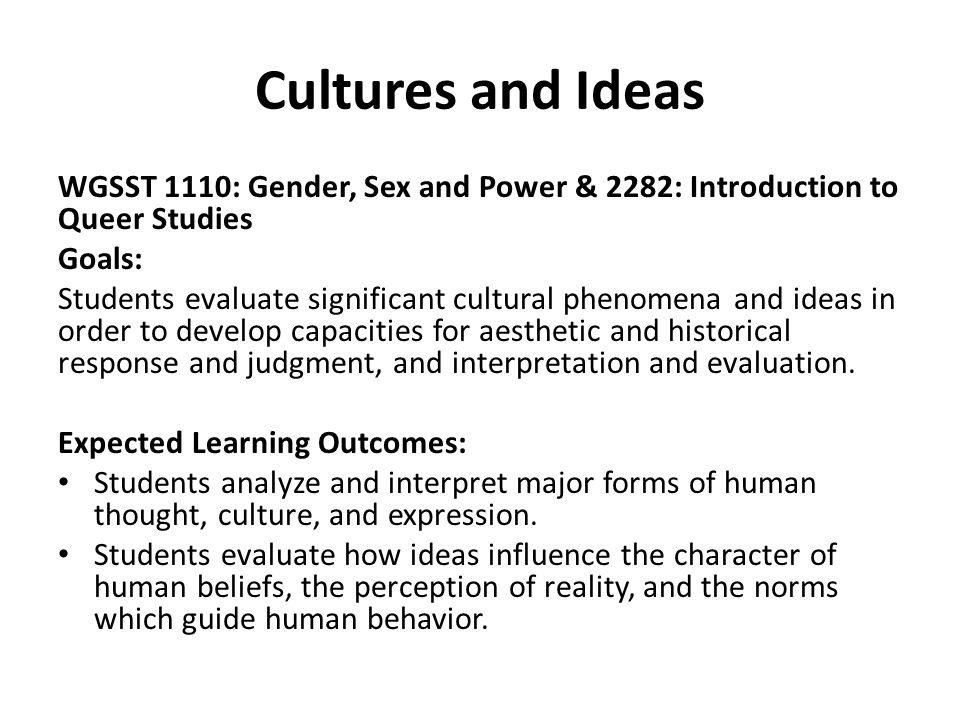 Cultures and Ideas WGSST 1110: Gender, Sex and Power & 2282: Introduction to Queer Studies Goals: Students evaluate significant cultural phenomena and ideas in order to develop capacities for aesthetic and historical response and judgment, and interpretation and evaluation.