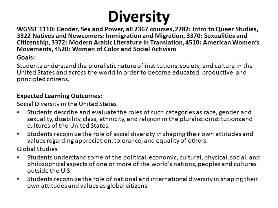 Diversity WGSST 1110: Gender, Sex and Power, all 2367 courses, 2282: Intro to Queer Studies, 3322 Natives and Newcomers: Immigration and Migration, 3370: Sexualities and Citizenship, 3372: Modern Arabic Literature in Translation, 4510: American Women’s Movements, 4520: Women of Color and Social Activism Goals: Students understand the pluralistic nature of institutions, society, and culture in the United States and across the world in order to become educated, productive, and principled citizens.