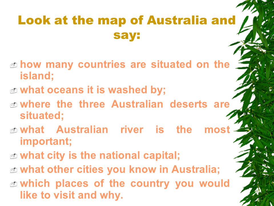Look at the map of Australia and say:  how many countries are situated on the island;  what oceans it is washed by;  where the three Australian deserts are situated;  what Australian river is the most important;  what city is the national capital;  what other cities you know in Australia;  which places of the country you would like to visit and why.