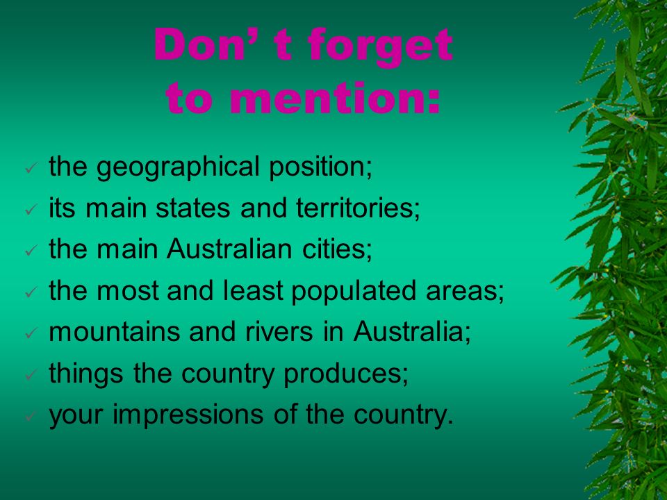 Don’ t forget to mention:  the geographical position;  its main states and territories;  the main Australian cities;  the most and least populated areas;  mountains and rivers in Australia;  things the country produces;  your impressions of the country.