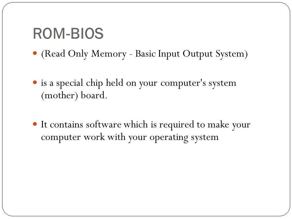 ROM-BIOS (Read Only Memory - Basic Input Output System) is a special chip held on your computer s system (mother) board.