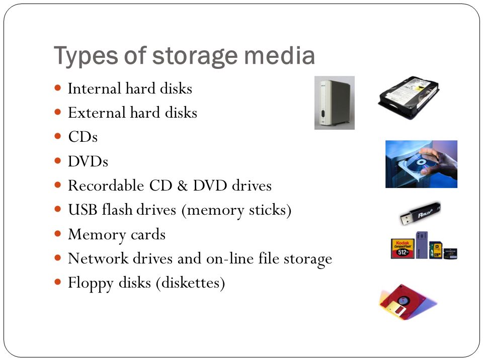 Types of storage media Internal hard disks External hard disks CDs DVDs Recordable CD & DVD drives USB flash drives (memory sticks) Memory cards Network drives and on-line file storage Floppy disks (diskettes)