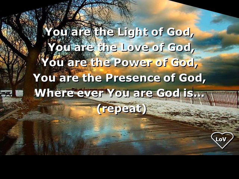 You are the Light of God, You are the Love of God, You are the Power of God, You are the Presence of God, Where ever You are God is… (repeat) You are the Light of God, You are the Love of God, You are the Power of God, You are the Presence of God, Where ever You are God is… (repeat) LoV