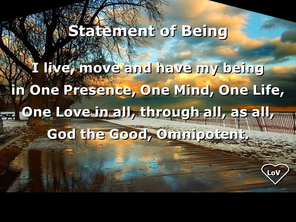 Statement of Being I live, move and have my being in One Presence, One Mind, One Life, One Love in all, through all, as all, God the Good, Omnipotent.
