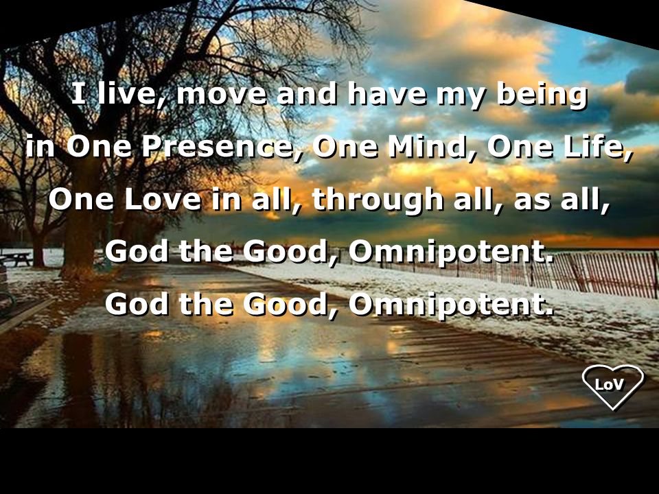 I live, move and have my being in One Presence, One Mind, One Life, One Love in all, through all, as all, God the Good, Omnipotent.