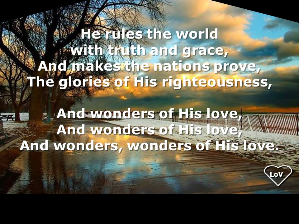 He rules the world with truth and grace, And makes the nations prove, The glories of His righteousness, And wonders of His love, And wonders, wonders of His love.