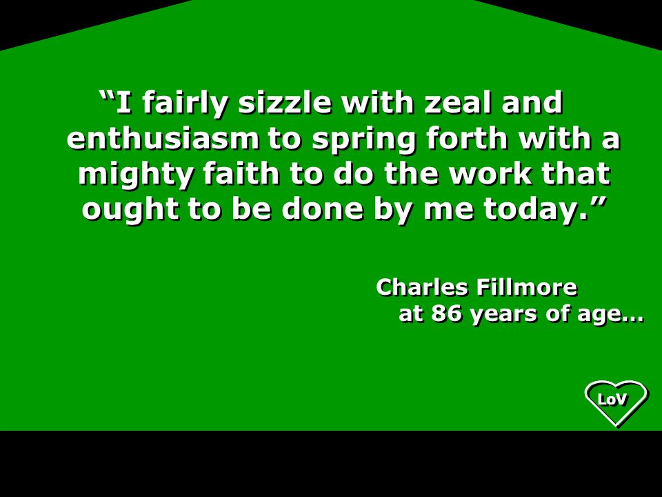I fairly sizzle with zeal and enthusiasm to spring forth with a mighty faith to do the work that ought to be done by me today. Charles Fillmore at 86 years of age… I fairly sizzle with zeal and enthusiasm to spring forth with a mighty faith to do the work that ought to be done by me today. Charles Fillmore at 86 years of age…