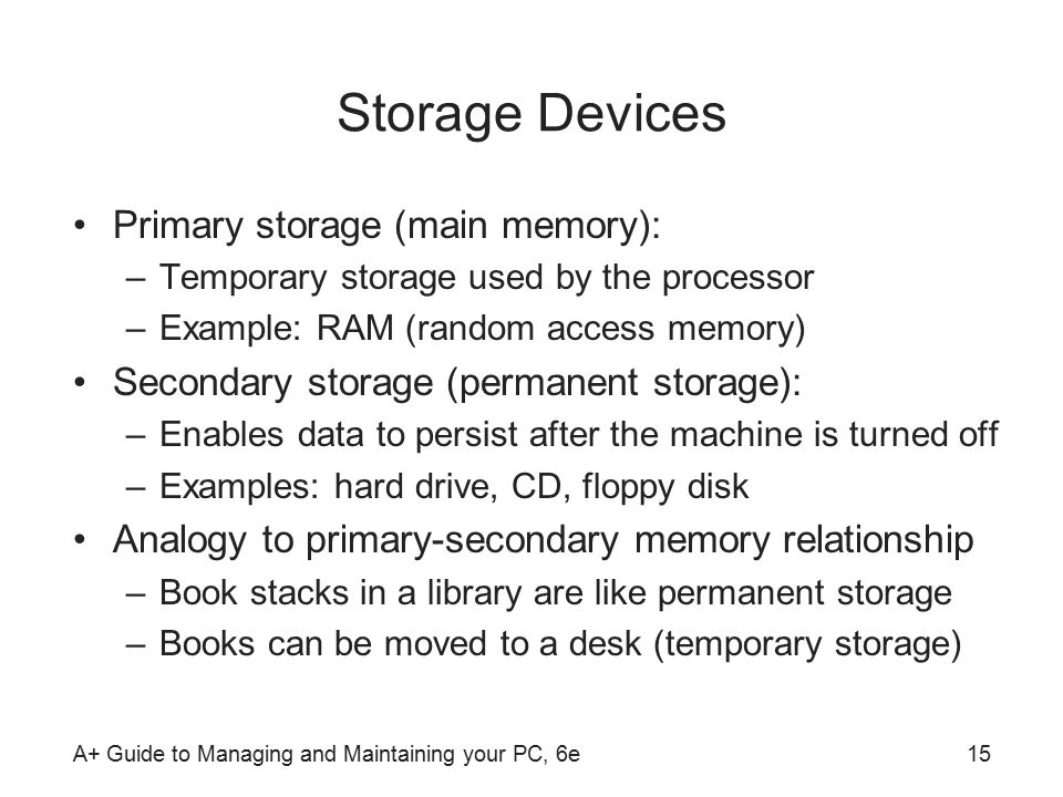 A+ Guide to Managing and Maintaining your PC, 6e15 Storage Devices Primary storage (main memory): –Temporary storage used by the processor –Example: RAM (random access memory) Secondary storage (permanent storage): –Enables data to persist after the machine is turned off –Examples: hard drive, CD, floppy disk Analogy to primary-secondary memory relationship –Book stacks in a library are like permanent storage –Books can be moved to a desk (temporary storage)