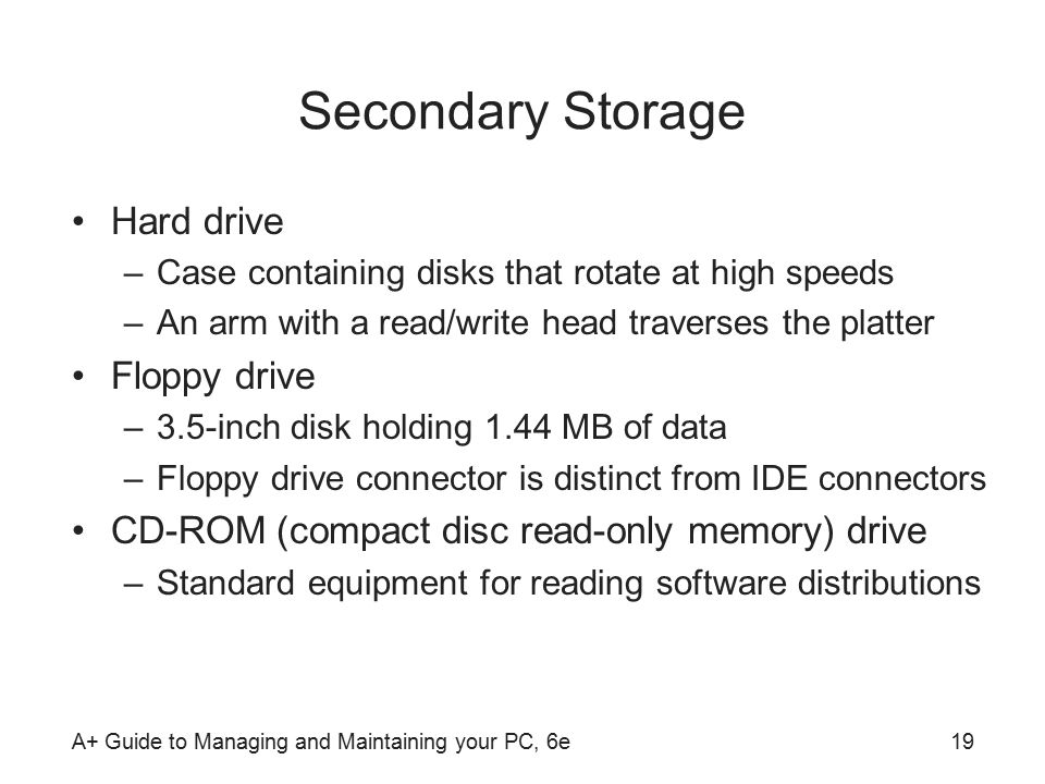 A+ Guide to Managing and Maintaining your PC, 6e19 Secondary Storage Hard drive –Case containing disks that rotate at high speeds –An arm with a read/write head traverses the platter Floppy drive –3.5-inch disk holding 1.44 MB of data –Floppy drive connector is distinct from IDE connectors CD-ROM (compact disc read-only memory) drive –Standard equipment for reading software distributions