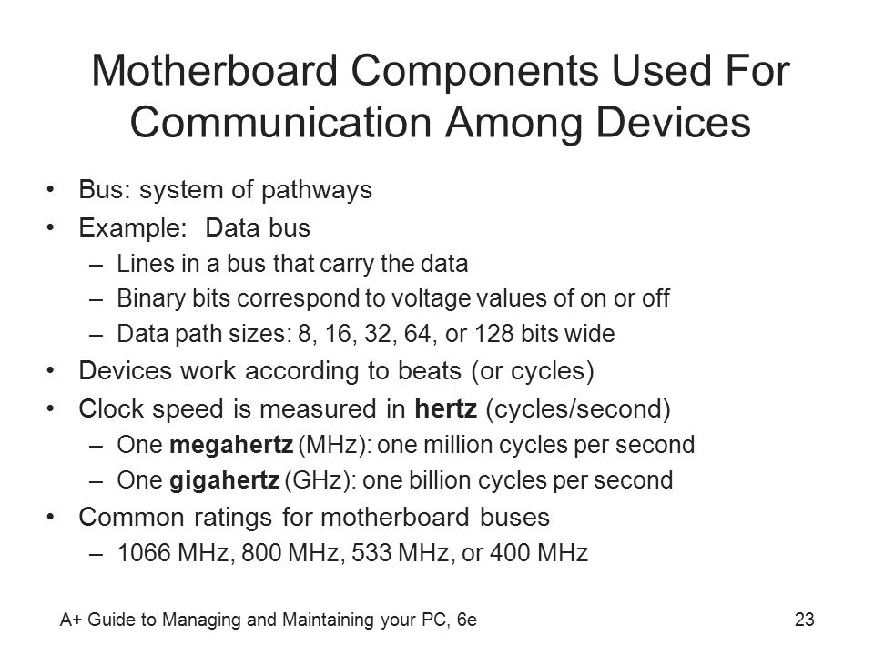 A+ Guide to Managing and Maintaining your PC, 6e23 Motherboard Components Used For Communication Among Devices Bus: system of pathways Example: Data bus –Lines in a bus that carry the data –Binary bits correspond to voltage values of on or off –Data path sizes: 8, 16, 32, 64, or 128 bits wide Devices work according to beats (or cycles) Clock speed is measured in hertz (cycles/second) –One megahertz (MHz): one million cycles per second –One gigahertz (GHz): one billion cycles per second Common ratings for motherboard buses –1066 MHz, 800 MHz, 533 MHz, or 400 MHz