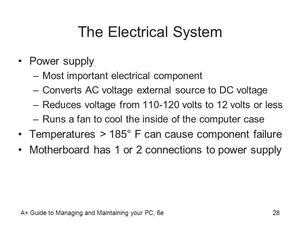 A+ Guide to Managing and Maintaining your PC, 6e28 The Electrical System Power supply –Most important electrical component –Converts AC voltage external source to DC voltage –Reduces voltage from volts to 12 volts or less –Runs a fan to cool the inside of the computer case Temperatures > 185° F can cause component failure Motherboard has 1 or 2 connections to power supply