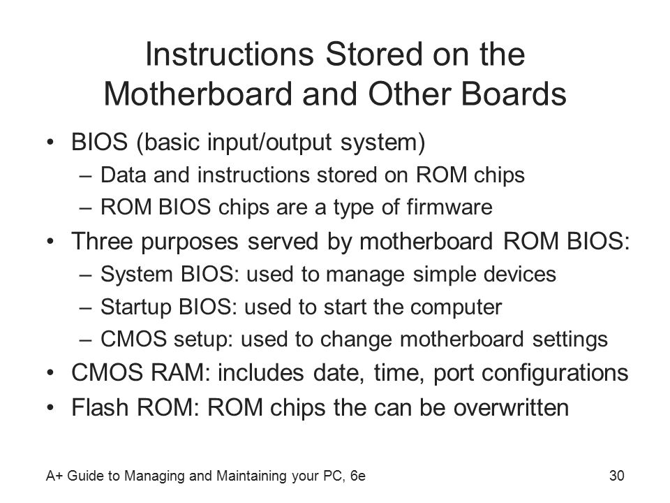 A+ Guide to Managing and Maintaining your PC, 6e30 Instructions Stored on the Motherboard and Other Boards BIOS (basic input/output system) –Data and instructions stored on ROM chips –ROM BIOS chips are a type of firmware Three purposes served by motherboard ROM BIOS: –System BIOS: used to manage simple devices –Startup BIOS: used to start the computer –CMOS setup: used to change motherboard settings CMOS RAM: includes date, time, port configurations Flash ROM: ROM chips the can be overwritten