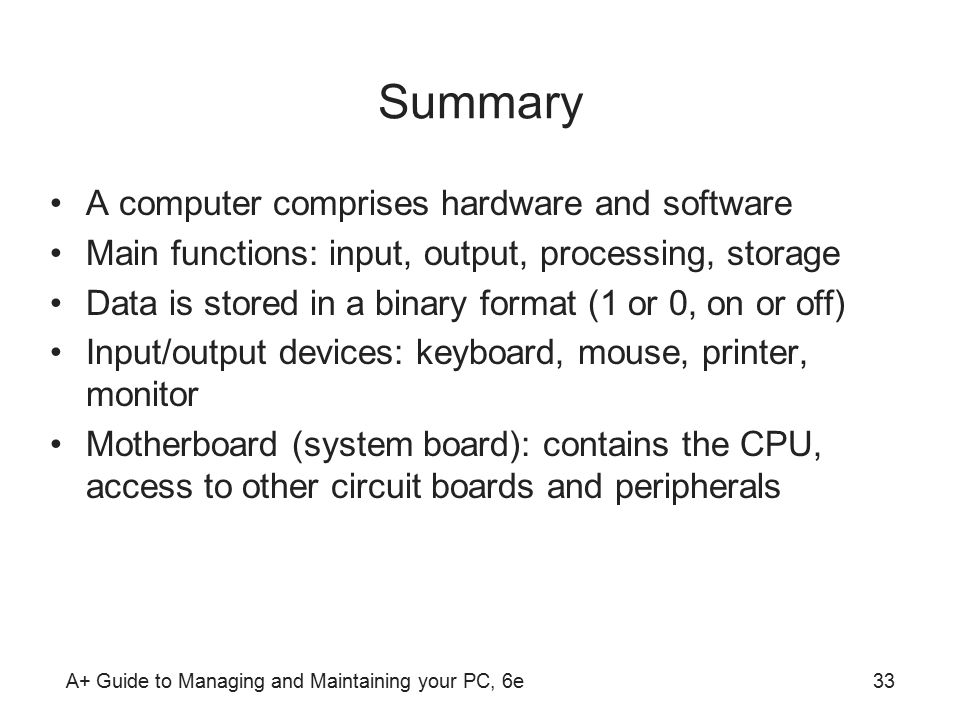 A+ Guide to Managing and Maintaining your PC, 6e33 Summary A computer comprises hardware and software Main functions: input, output, processing, storage Data is stored in a binary format (1 or 0, on or off) Input/output devices: keyboard, mouse, printer, monitor Motherboard (system board): contains the CPU, access to other circuit boards and peripherals