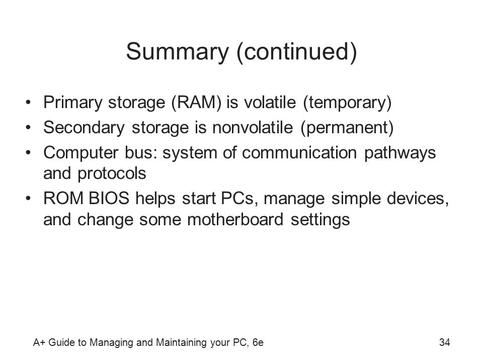 A+ Guide to Managing and Maintaining your PC, 6e34 Summary (continued) Primary storage (RAM) is volatile (temporary) Secondary storage is nonvolatile (permanent) Computer bus: system of communication pathways and protocols ROM BIOS helps start PCs, manage simple devices, and change some motherboard settings