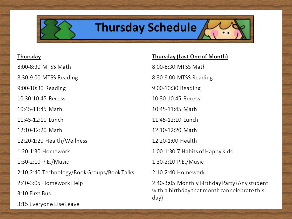Thursday Schedule Thursday 8:00-8:30 MTSS Math 8:30-9:00 MTSS Reading 9:00-10:30 Reading 10:30-10:45 Recess 10:45-11:45 Math 11:45-12:10 Lunch 12:10-12:20 Math 12:20-1:20 Health/Wellness 1:20-1:30 Homework 1:30-2:10 P.E./Music 2:10-2:40 Technology/Book Groups/Book Talks 2:40-3:05 Homework Help 3:10 First Bus 3:15 Everyone Else Leave Thursday (Last One of Month) 8:00-8:30 MTSS Math 8:30-9:00 MTSS Reading 9:00-10:30 Reading 10:30-10:45 Recess 10:45-11:45 Math 11:45-12:10 Lunch 12:10-12:20 Math 12:20-1:00 Health 1:00-1:30 7 Habits of Happy Kids 1:30-2:10 P.E./Music 2:10-2:40 Homework 2:40-3:05 Monthly Birthday Party (Any student with a birthday that month can celebrate this day)