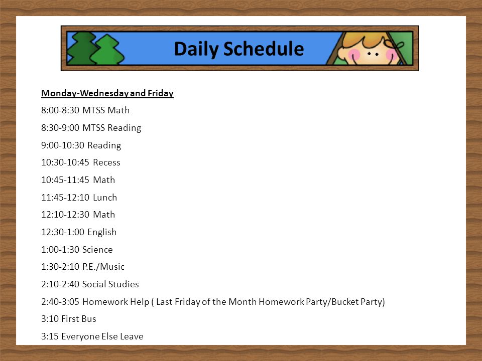Daily Schedule Monday-Wednesday and Friday 8:00-8:30 MTSS Math 8:30-9:00 MTSS Reading 9:00-10:30 Reading 10:30-10:45 Recess 10:45-11:45 Math 11:45-12:10 Lunch 12:10-12:30 Math 12:30-1:00 English 1:00-1:30 Science 1:30-2:10 P.E./Music 2:10-2:40 Social Studies 2:40-3:05 Homework Help ( Last Friday of the Month Homework Party/Bucket Party) 3:10 First Bus 3:15 Everyone Else Leave