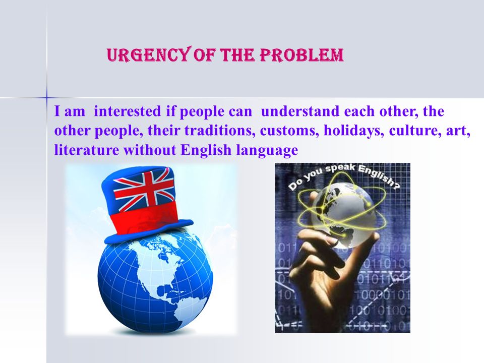 URGENCY OF THE PROBLEM I am interested if people can understand each other, the other people, their traditions, customs, holidays, culture, art, literature without English language