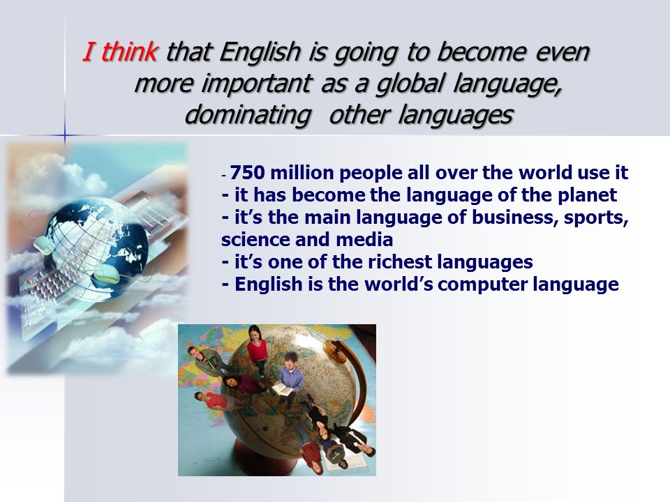 I think that English is going to become even more important as a global language, dominating other languages million people all over the world use it - it has become the language of the planet - it’s the main language of business, sports, science and media - it’s one of the richest languages - English is the world’s computer language