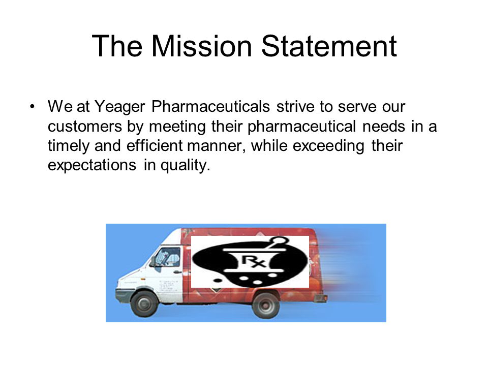 The Mission Statement We at Yeager Pharmaceuticals strive to serve our customers by meeting their pharmaceutical needs in a timely and efficient manner, while exceeding their expectations in quality.