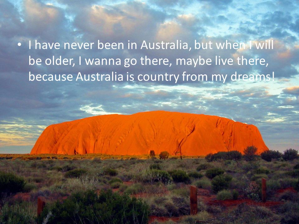 I have never been in Australia, but when I will be older, I wanna go there, maybe live there, because Australia is country from my dreams!