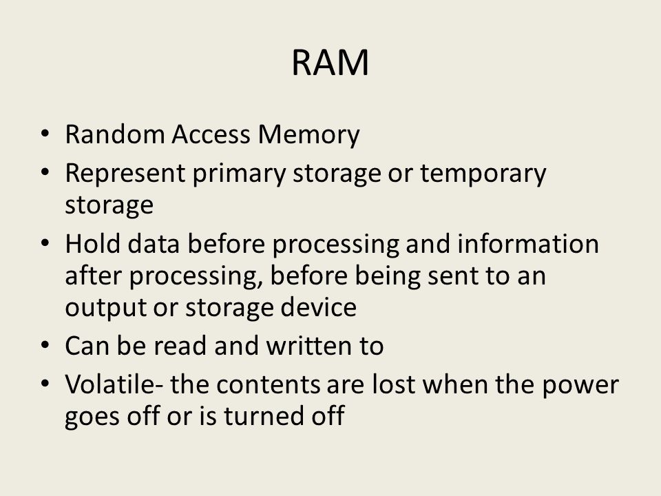 RAM Random Access Memory Represent primary storage or temporary storage Hold data before processing and information after processing, before being sent to an output or storage device Can be read and written to Volatile- the contents are lost when the power goes off or is turned off