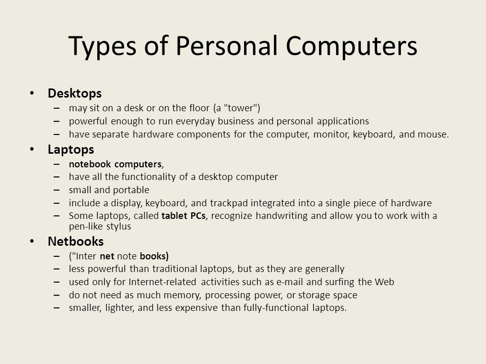 Types of Personal Computers Desktops – may sit on a desk or on the floor (a tower ) – powerful enough to run everyday business and personal applications – have separate hardware components for the computer, monitor, keyboard, and mouse.