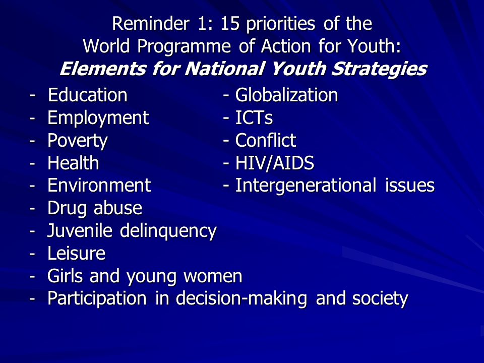 Reminder 1: 15 priorities of the World Programme of Action for Youth: Elements for National Youth Strategies - Education - Globalization - Employment- ICTs - Poverty- Conflict - Health- HIV/AIDS - Environment- Intergenerational issues - Drug abuse - Juvenile delinquency - Leisure - Girls and young women - Participation in decision-making and society