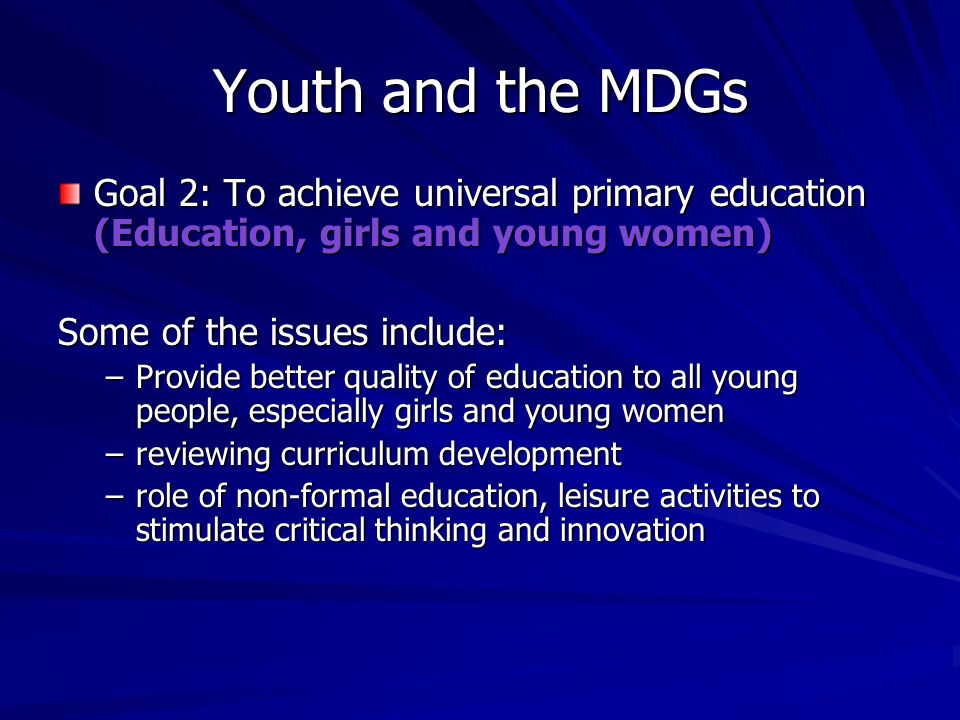 Youth and the MDGs Goal 2: To achieve universal primary education (Education, girls and young women) Some of the issues include: –Provide better quality of education to all young people, especially girls and young women –reviewing curriculum development –role of non-formal education, leisure activities to stimulate critical thinking and innovation