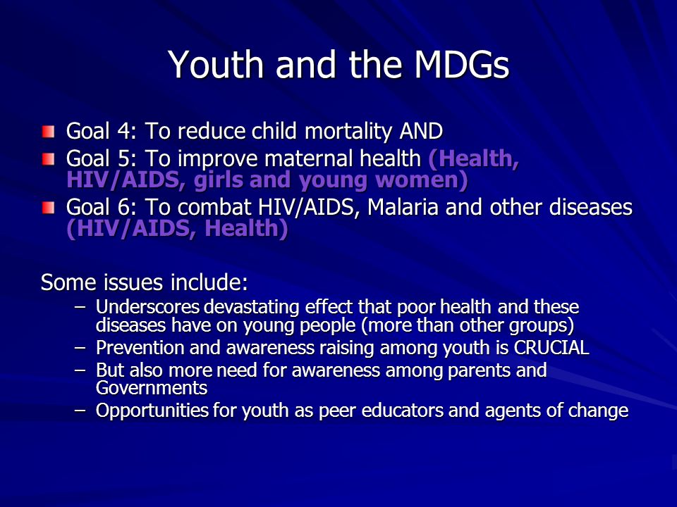 Youth and the MDGs Goal 4: To reduce child mortality AND Goal 5: To improve maternal health (Health, HIV/AIDS, girls and young women) Goal 6: To combat HIV/AIDS, Malaria and other diseases (HIV/AIDS, Health) Some issues include: –Underscores devastating effect that poor health and these diseases have on young people (more than other groups) –Prevention and awareness raising among youth is CRUCIAL –But also more need for awareness among parents and Governments –Opportunities for youth as peer educators and agents of change