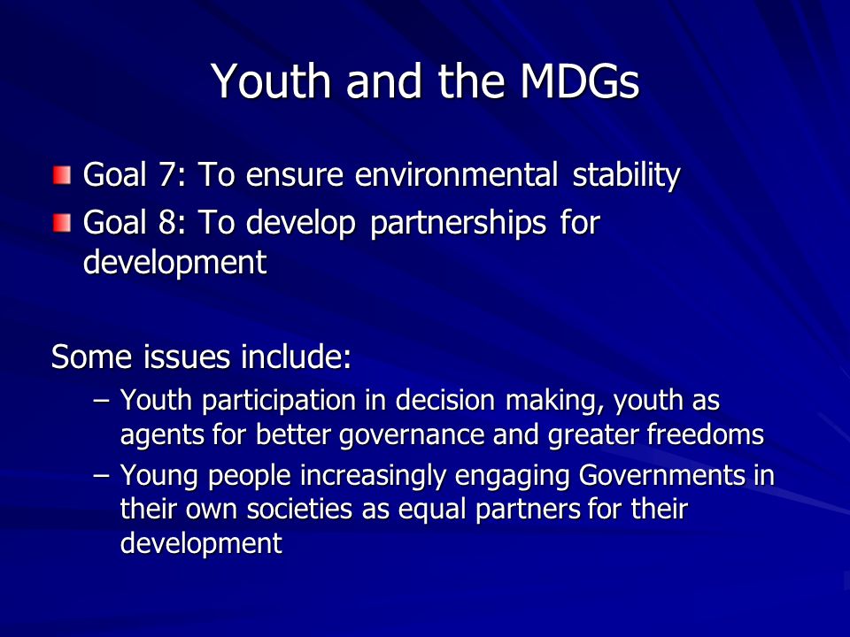 Youth and the MDGs Goal 7: To ensure environmental stability Goal 8: To develop partnerships for development Some issues include: –Youth participation in decision making, youth as agents for better governance and greater freedoms –Young people increasingly engaging Governments in their own societies as equal partners for their development