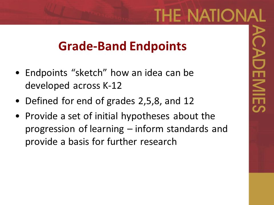 Grade-Band Endpoints Endpoints sketch how an idea can be developed across K-12 Defined for end of grades 2,5,8, and 12 Provide a set of initial hypotheses about the progression of learning – inform standards and provide a basis for further research