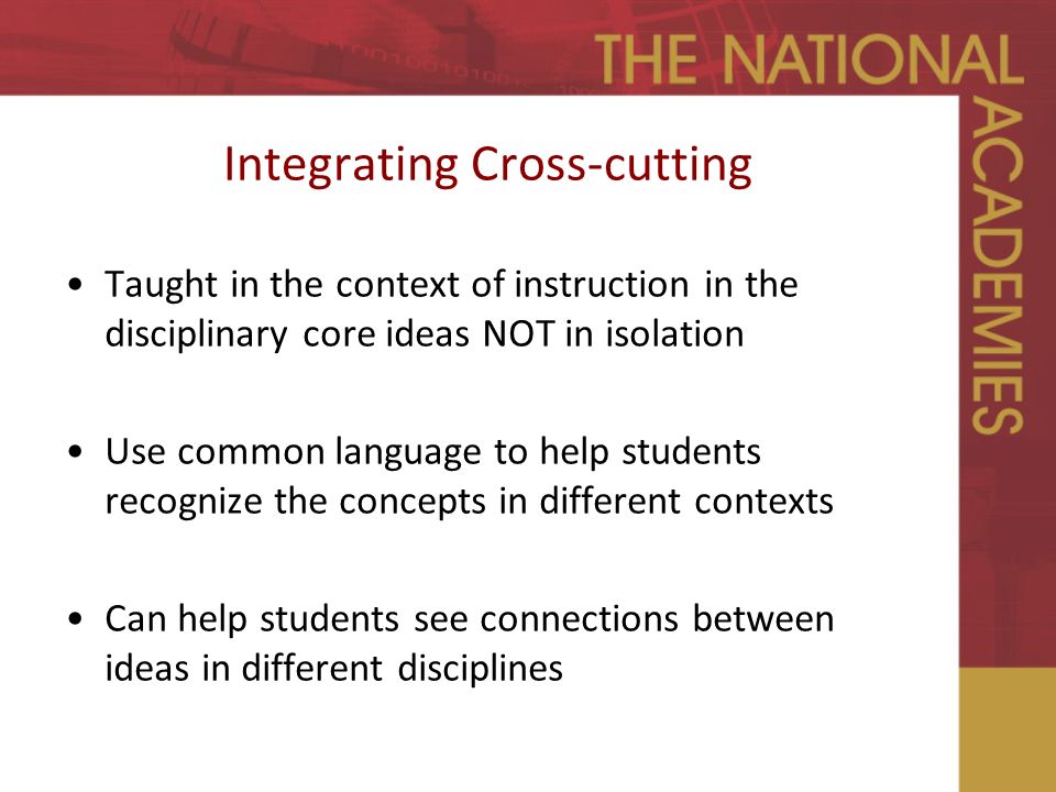 Integrating Cross-cutting Taught in the context of instruction in the disciplinary core ideas NOT in isolation Use common language to help students recognize the concepts in different contexts Can help students see connections between ideas in different disciplines