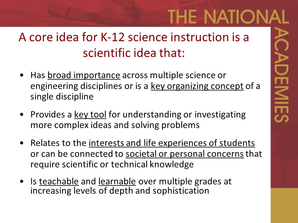 A core idea for K-12 science instruction is a scientific idea that: Has broad importance across multiple science or engineering disciplines or is a key organizing concept of a single discipline Provides a key tool for understanding or investigating more complex ideas and solving problems Relates to the interests and life experiences of students or can be connected to societal or personal concerns that require scientific or technical knowledge Is teachable and learnable over multiple grades at increasing levels of depth and sophistication