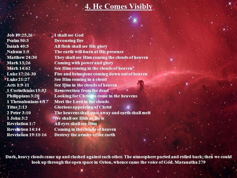Job 19:25,26 I shall see God Psalm 50:3 Devouring fire Isaiah 40:5 All flesh shall see His glory Nahum 1:5 The earth will burn at His presence Matthew 24:30 They shall see Him coming the clouds of heaven Mark 13:26 Coming with power and glory Mark 14:62 See Him coming in the clouds of heaven Luke 17:26-30 Fire and brimstone coming down out of heaven Luke 21:27 See Him coming in a cloud Acts 1:9-11 See Him in the clouds of heaven 1 Corinthians 15:52 Resurrection from the dead Philippians 3:20 Looking for Christ to come in the heavens 1 Thessalonians 4:17 Meet the Lord in the clouds Titus 2:13 Glorious appearing of Christ 2 Peter 3:10 The heavens shall pass away and earth shall melt 1 John 3:2 We shall see Him as He is Revelation 1:7 All eyes shall see Him Revelation 14:14 Coming in the clouds of heaven Revelation 19:11-16 Destroy the armies of the earth 4.
