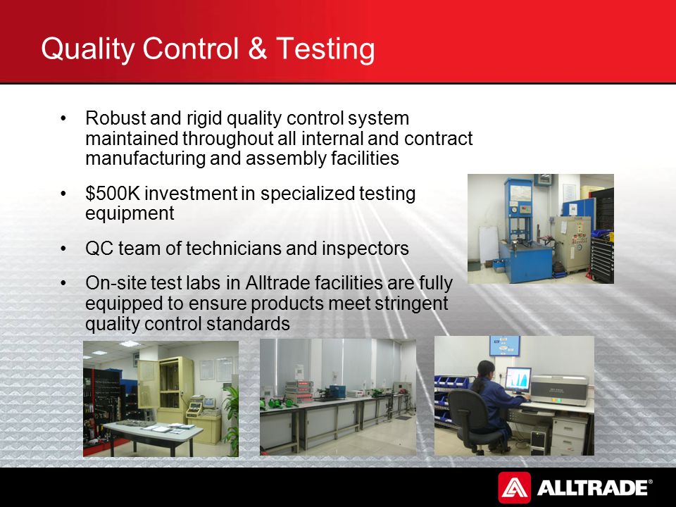 Quality Control & Testing Robust and rigid quality control system maintained throughout all internal and contract manufacturing and assembly facilities $500K investment in specialized testing equipment QC team of technicians and inspectors On-site test labs in Alltrade facilities are fully equipped to ensure products meet stringent quality control standards