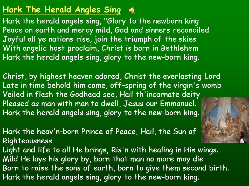 Hark The Herald Angles Sing Hark the herald angels sing, Glory to the newborn king Peace on earth and mercy mild, God and sinners reconciled Joyful all ye nations rise, join the triumph of the skies With angelic host proclaim, Christ is born in Bethlehem Hark the herald angels sing, glory to the new-born king.