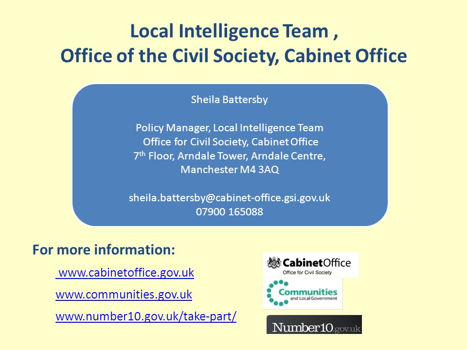 Local Intelligence Team, Office of the Civil Society, Cabinet Office Sheila Battersby Policy Manager, Local Intelligence Team Office for Civil Society, Cabinet Office 7 th Floor, Arndale Tower, Arndale Centre, Manchester M4 3AQ For more information: