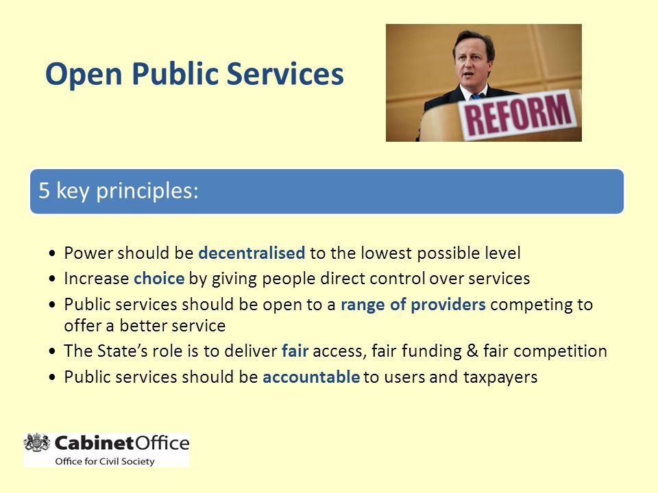 Open Public Services 5 key principles: Power should be decentralised to the lowest possible level Increase choice by giving people direct control over services Public services should be open to a range of providers competing to offer a better service The State’s role is to deliver fair access, fair funding & fair competition Public services should be accountable to users and taxpayers