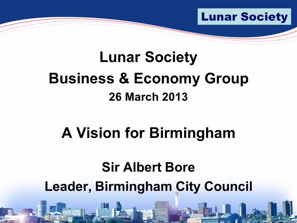 Lunar Society Business & Economy Group 26 March 2013 A Vision for Birmingham Sir Albert Bore Leader, Birmingham City Council
