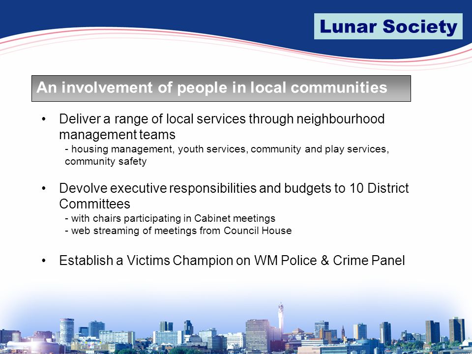 Lunar Society An involvement of people in local communities Deliver a range of local services through neighbourhood management teams - housing management, youth services, community and play services, community safety Devolve executive responsibilities and budgets to 10 District Committees - with chairs participating in Cabinet meetings - web streaming of meetings from Council House Establish a Victims Champion on WM Police & Crime Panel