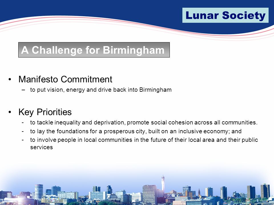 Lunar Society A Challenge for Birmingham Manifesto Commitment –to put vision, energy and drive back into Birmingham Key Priorities -to tackle inequality and deprivation, promote social cohesion across all communities.