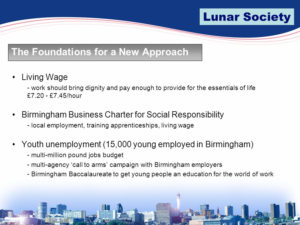 Lunar Society The Foundations for a New Approach Living Wage - work should bring dignity and pay enough to provide for the essentials of life £ £7.45/hour Birmingham Business Charter for Social Responsibility - local employment, training apprenticeships, living wage Youth unemployment (15,000 young employed in Birmingham) - multi-million pound jobs budget - multi-agency ‘call to arms’ campaign with Birmingham employers - Birmingham Baccalaureate to get young people an education for the world of work