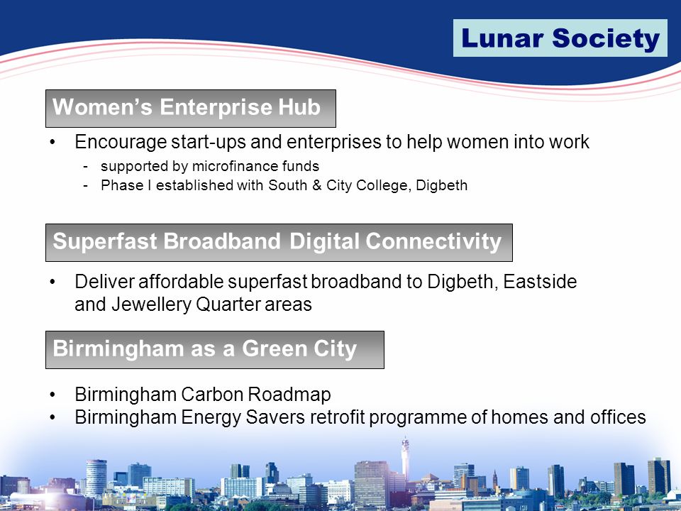 Lunar Society Women’s Enterprise Hub Encourage start-ups and enterprises to help women into work - supported by microfinance funds - Phase I established with South & City College, Digbeth Superfast Broadband Digital Connectivity Deliver affordable superfast broadband to Digbeth, Eastside and Jewellery Quarter areas Birmingham as a Green City Birmingham Carbon Roadmap Birmingham Energy Savers retrofit programme of homes and offices