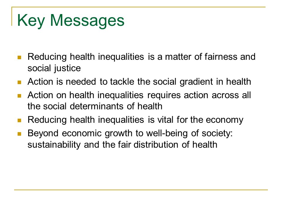Key Messages Reducing health inequalities is a matter of fairness and social justice Action is needed to tackle the social gradient in health Action on health inequalities requires action across all the social determinants of health Reducing health inequalities is vital for the economy Beyond economic growth to well-being of society: sustainability and the fair distribution of health