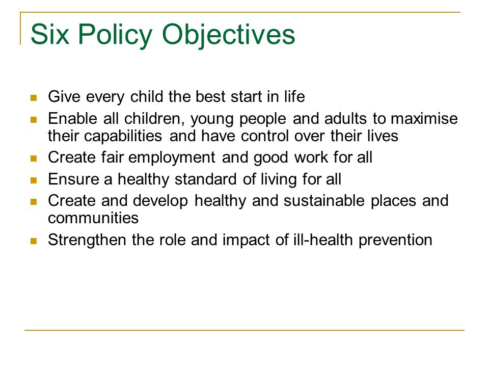 Six Policy Objectives Give every child the best start in life Enable all children, young people and adults to maximise their capabilities and have control over their lives Create fair employment and good work for all Ensure a healthy standard of living for all Create and develop healthy and sustainable places and communities Strengthen the role and impact of ill-health prevention