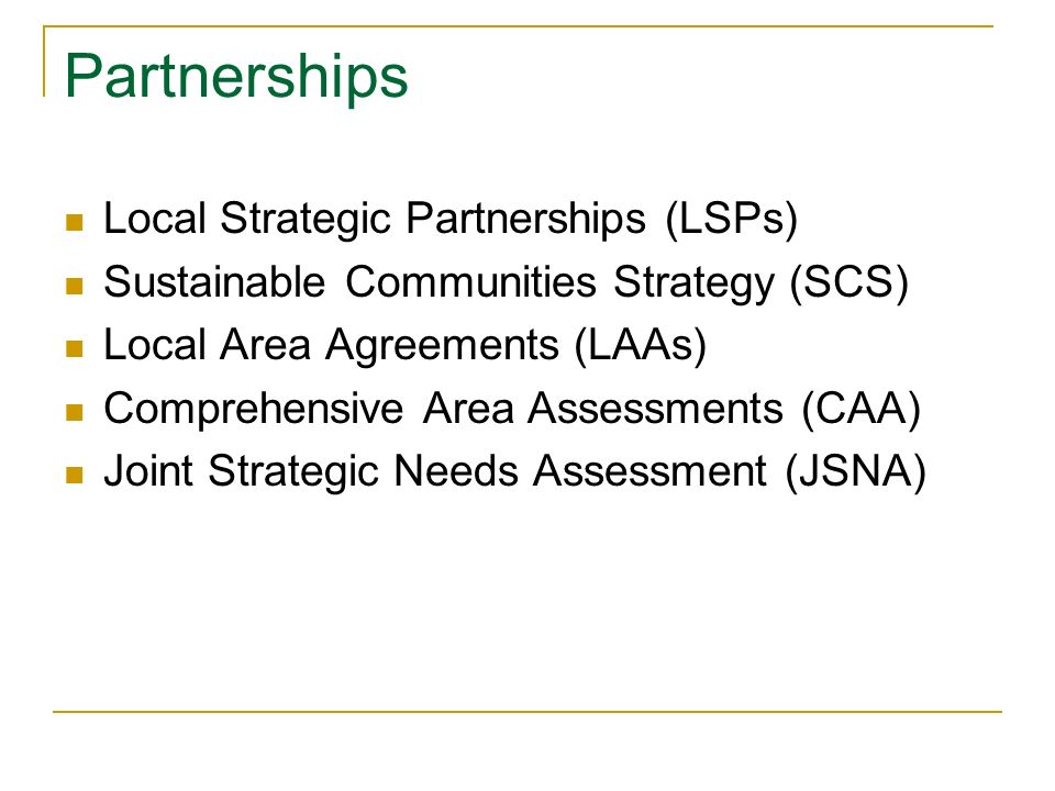 Partnerships Local Strategic Partnerships (LSPs) Sustainable Communities Strategy (SCS) Local Area Agreements (LAAs) Comprehensive Area Assessments (CAA) Joint Strategic Needs Assessment (JSNA)
